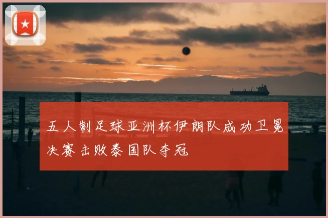 五人制足球亚洲杯伊朗队成功卫冕决赛击败泰国队夺冠