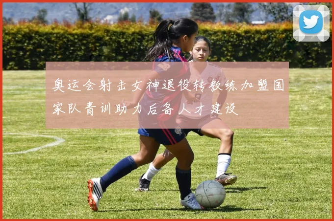 奥运会射击女神退役转教练加盟国家队青训助力后备人才建设