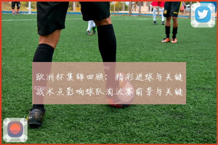欧洲杯集锦回顾：精彩进球与关键战术点影响球队淘汰赛前景与关键球员表现