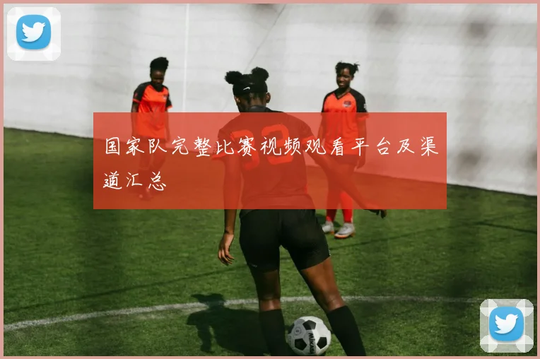 国家队完整比赛视频观看平台及渠道汇总