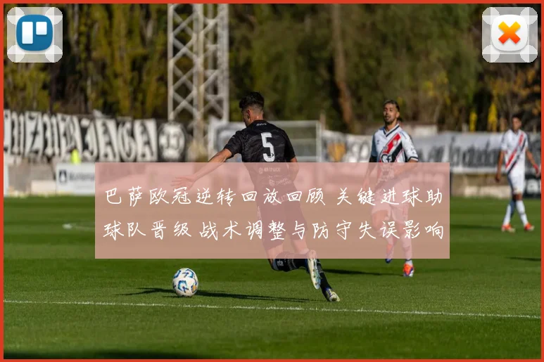 巴萨欧冠逆转回放回顾 关键进球助球队晋级 战术调整与防守失误影响赛果