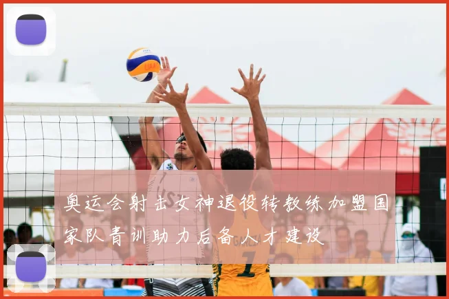 奥运会射击女神退役转教练加盟国家队青训助力后备人才建设