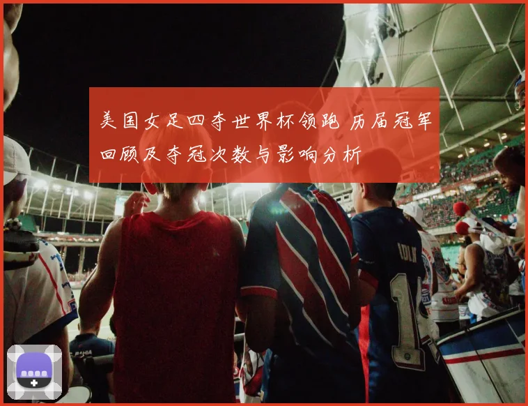 美国女足四夺世界杯领跑 历届冠军回顾及夺冠次数与影响分析