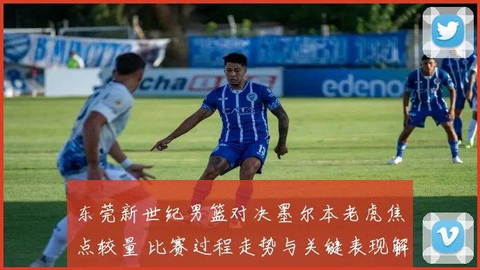 东莞新世纪男篮对决墨尔本老虎焦点较量 比赛过程走势与关键表现解读