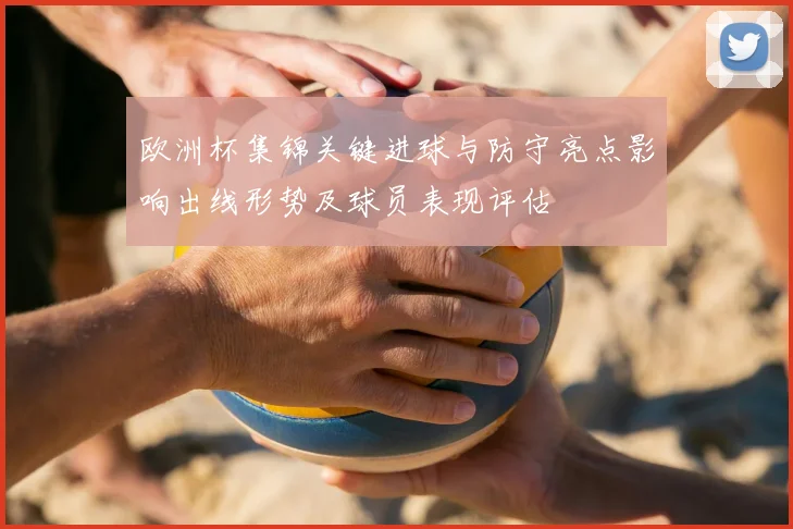 欧洲杯集锦关键进球与防守亮点影响出线形势及球员表现评估