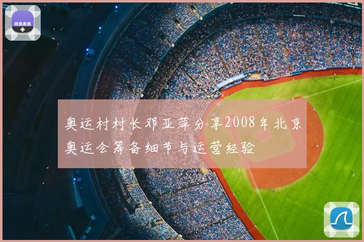 奥运村村长邓亚萍分享2008年北京奥运会筹备细节与运营经验