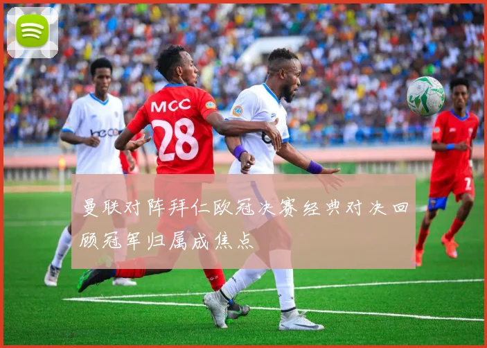 曼联对阵拜仁欧冠决赛经典对决回顾冠军归属成焦点