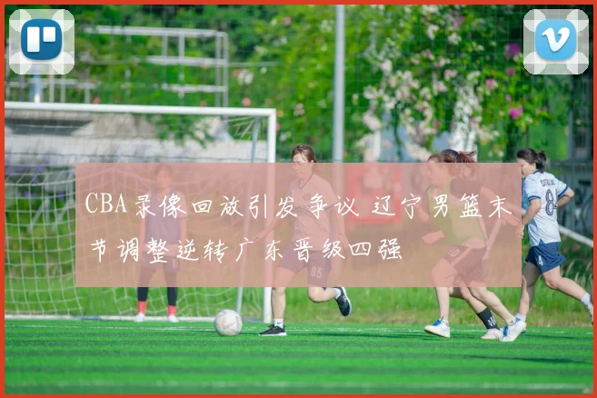 CBA录像回放引发争议 辽宁男篮末节调整逆转广东晋级四强