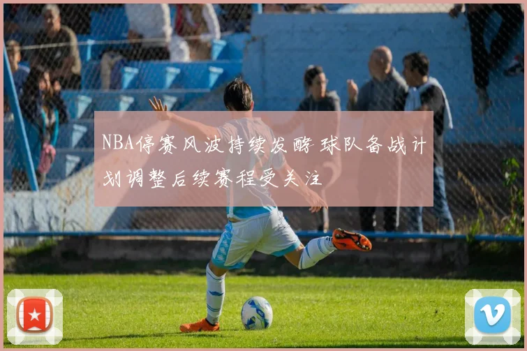 NBA停赛风波持续发酵 球队备战计划调整后续赛程受关注