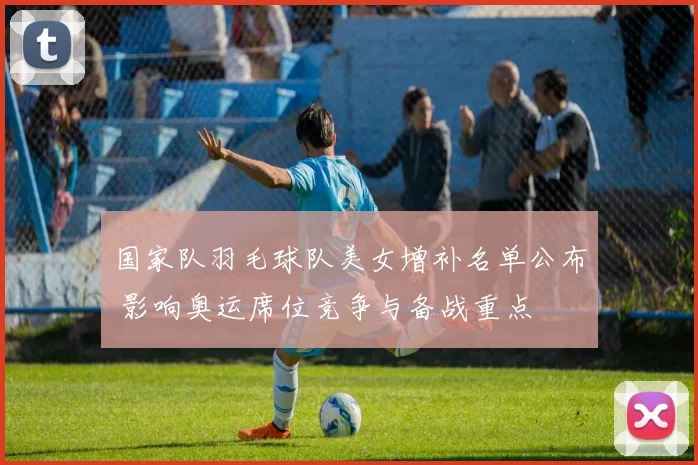 国家队羽毛球队美女增补名单公布 影响奥运席位竞争与备战重点