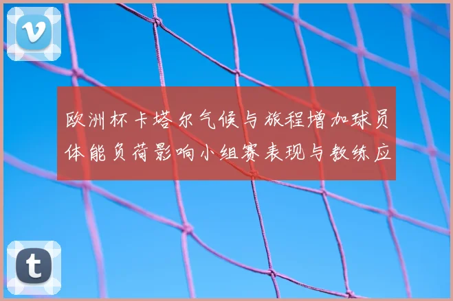 欧洲杯卡塔尔气候与旅程增加球员体能负荷影响小组赛表现与教练应对