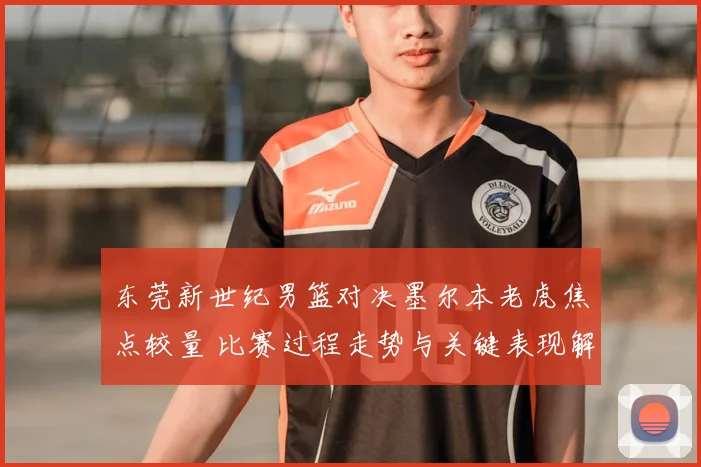 东莞新世纪男篮对决墨尔本老虎焦点较量 比赛过程走势与关键表现解读