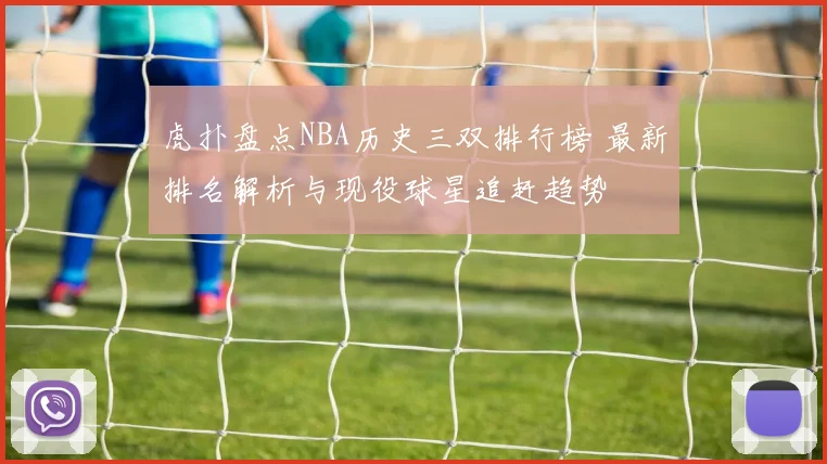 虎扑盘点NBA历史三双排行榜 最新排名解析与现役球星追赶趋势