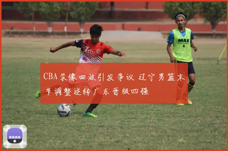 CBA录像回放引发争议 辽宁男篮末节调整逆转广东晋级四强