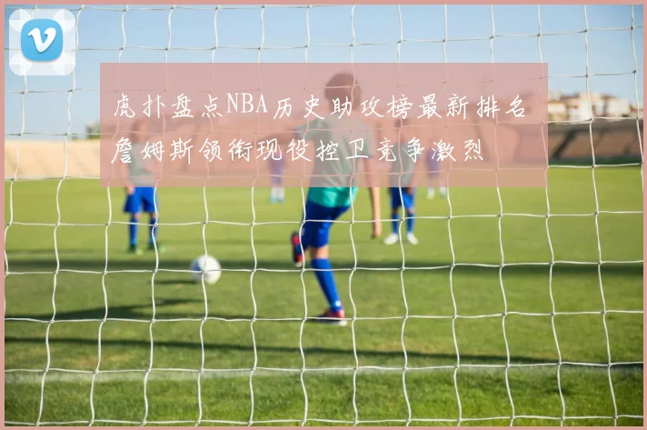 虎扑盘点NBA历史助攻榜最新排名 詹姆斯领衔现役控卫竞争激烈