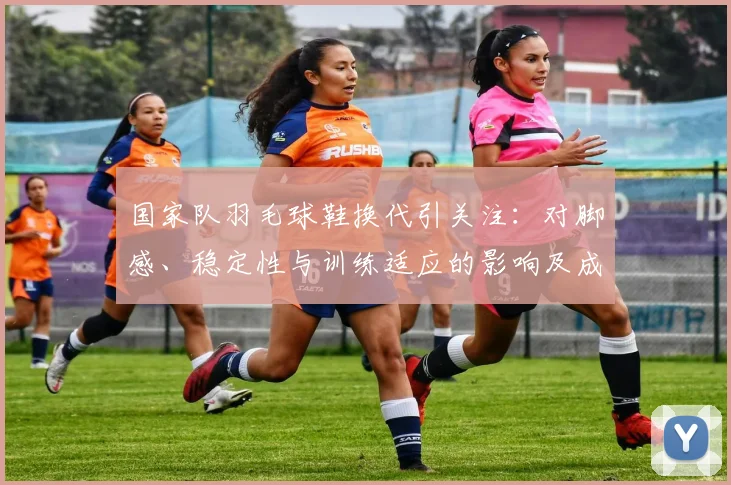 国家队羽毛球鞋换代引关注:对脚感、稳定性与训练适应的影响及成绩评估