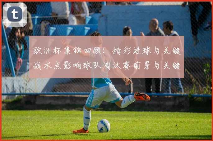 欧洲杯集锦回顾:精彩进球与关键战术点影响球队淘汰赛前景与关键球员表现