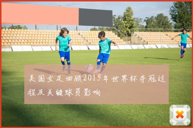 美国女足回顾2015年世界杯夺冠过程及关键球员影响