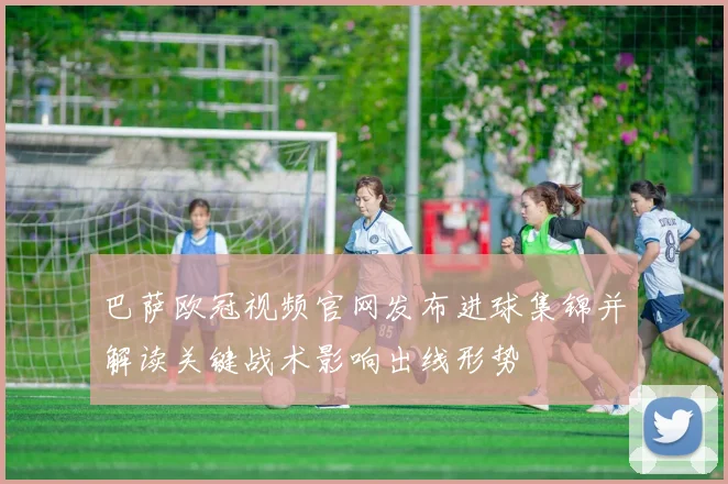 巴萨欧冠视频官网发布进球集锦并解读关键战术影响出线形势