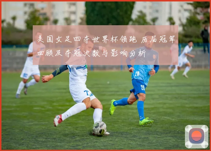 美国女足四夺世界杯领跑 历届冠军回顾及夺冠次数与影响分析