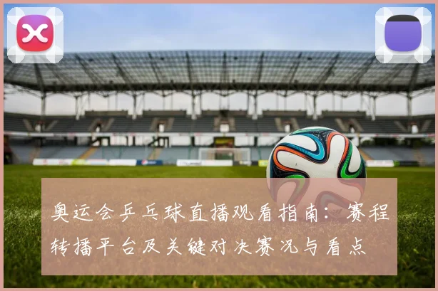 奥运会乒乓球直播观看指南：赛程转播平台及关键对决赛况与看点