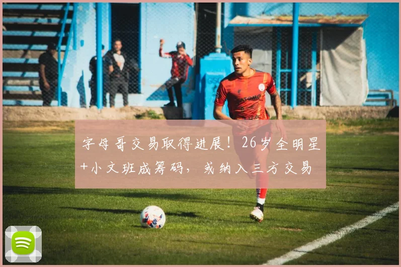字母哥交易取得进展！26岁全明星+小文班成筹码，或纳入三方交易