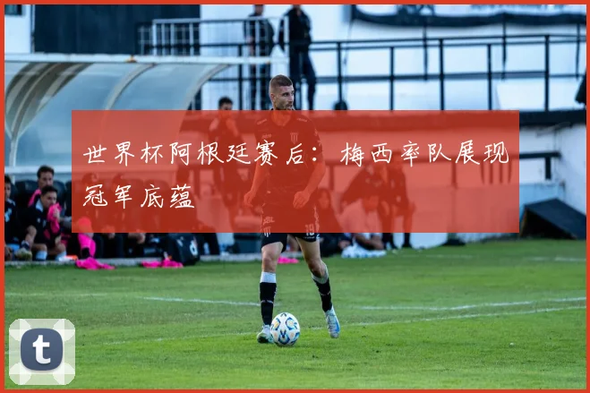 世界杯阿根廷赛后：梅西率队展现冠军底蕴